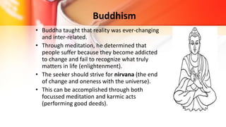 Buddhism
• Buddha taught that reality was ever-changing
and inter-related.
• Through meditation, he determined that
people suffer because they become addicted
to change and fail to recognize what truly
matters in life (enlightenment).
• The seeker should strive for nirvana (the end
of change and oneness with the universe).
• This can be accomplished through both
focussed meditation and karmic acts
(performing good deeds).
 