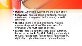 • Dukkha: Suffering is everywhere and a part of life.
• Samudaya: There is a cause of suffering, which is
attachment or misplaced desire (tanha) rooted in
ignorance.
• Nirodha: There is an end of suffering, which is
nirvana (the possibility of liberation exists for
everyone). One must cease all desires.
• Marga: There is a path that leads out of suffering,
known as the Noble Eightfold Path (right view, right
thought, right speech, right conduct, right vocation,
right effort, right attention and right meditation).
 