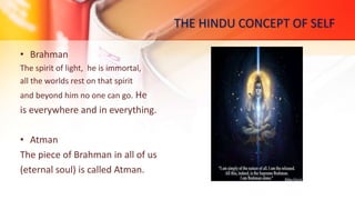 THE HINDU CONCEPT OF SELF
• Brahman
The spirit of light, he is immortal,
all the worlds rest on that spirit
and beyond him no one can go. He
is everywhere and in everything.
• Atman
The piece of Brahman in all of us
(eternal soul) is called Atman.
 