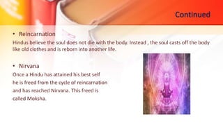 Continued
• Reincarnation
Hindus believe the soul does not die with the body. Instead , the soul casts off the body
like old clothes and is reborn into another life.
• Nirvana
Once a Hindu has attained his best self
he is freed from the cycle of reincarnation
and has reached Nirvana. This freed is
called Moksha.
 