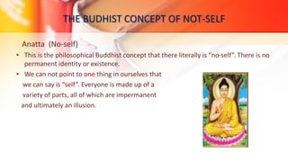 THE BUDHIST CONCEPT OF NOT-SELF
Anatta (No-self)
• This is the philosophical Buddhist concept that there literally is “no-self”. There is no
permanent identity or existence.
• We can not point to one thing in ourselves that
we can say is “self”. Everyone is made up of a
variety of parts, all of which are impermanent
and ultimately an illusion.
 