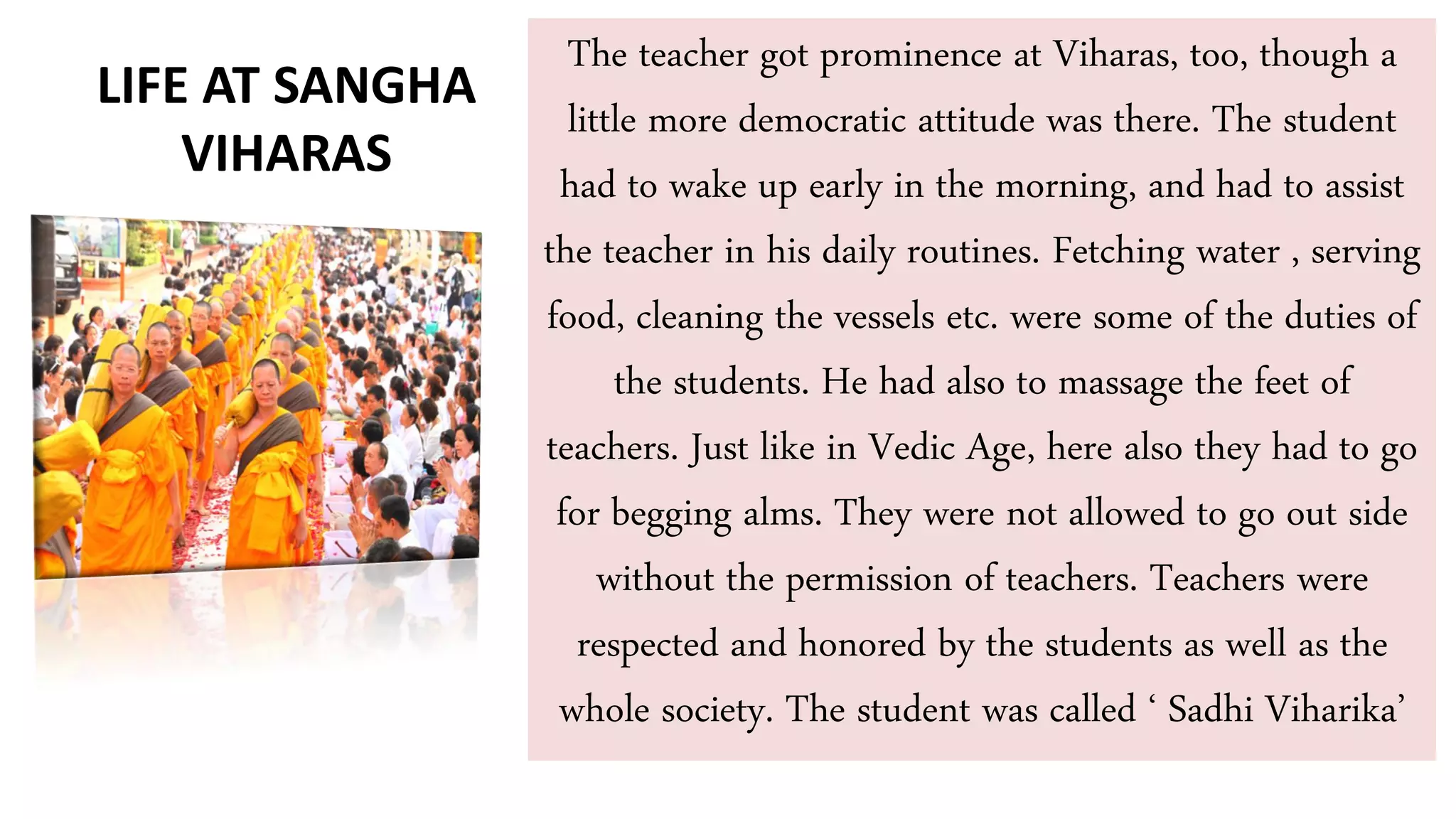 The teacher got prominence at Viharas, too, though a
little more democratic attitude was there. The student
had to wake up early in the morning, and had to assist
the teacher in his daily routines. Fetching water , serving
food, cleaning the vessels etc. were some of the duties of
the students. He had also to massage the feet of
teachers. Just like in Vedic Age, here also they had to go
for begging alms. They were not allowed to go out side
without the permission of teachers. Teachers were
respected and honored by the students as well as the
whole society. The student was called ‘ Sadhi Viharika’
LIFE AT SANGHA
VIHARAS
 