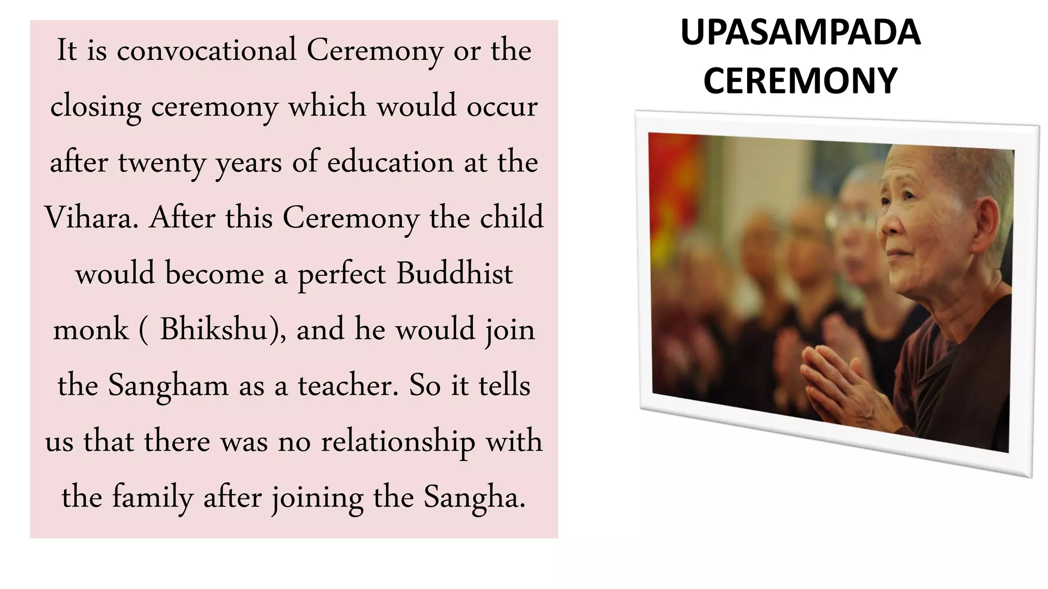It is convocational Ceremony or the
closing ceremony which would occur
after twenty years of education at the
Vihara. After this Ceremony the child
would become a perfect Buddhist
monk ( Bhikshu), and he would join
the Sangham as a teacher. So it tells
us that there was no relationship with
the family after joining the Sangha.
UPASAMPADA
CEREMONY
 