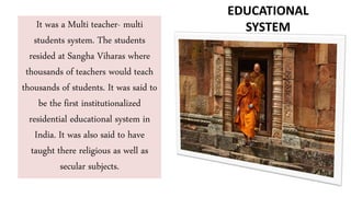 It was a Multi teacher- multi
students system. The students
resided at Sangha Viharas where
thousands of teachers would teach
thousands of students. It was said to
be the first institutionalized
residential educational system in
India. It was also said to have
taught there religious as well as
secular subjects.
EDUCATIONAL
SYSTEM
 