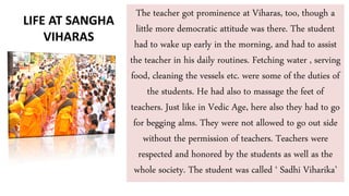 The teacher got prominence at Viharas, too, though a
little more democratic attitude was there. The student
had to wake up early in the morning, and had to assist
the teacher in his daily routines. Fetching water , serving
food, cleaning the vessels etc. were some of the duties of
the students. He had also to massage the feet of
teachers. Just like in Vedic Age, here also they had to go
for begging alms. They were not allowed to go out side
without the permission of teachers. Teachers were
respected and honored by the students as well as the
whole society. The student was called ‘ Sadhi Viharika’
LIFE AT SANGHA
VIHARAS
 