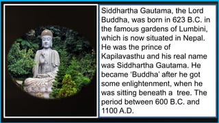 Siddhartha Gautama, the Lord
Buddha, was born in 623 B.C. in
the famous gardens of Lumbini,
which is now situated in Nepal.
He was the prince of
Kapilavasthu and his real name
was Siddhartha Gautama. He
became ‘Buddha’ after he got
some enlightenment, when he
was sitting beneath a tree. The
period between 600 B.C. and
1100 A.D.
 