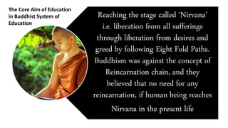 Reaching the stage called ‘Nirvana’
i.e. liberation from all sufferings
through liberation from desires and
greed by following Eight Fold Paths.
Buddhism was against the concept of
Reincarnation chain, and they
believed that no need for any
reincarnation, if human being reaches
Nirvana in the present life
The Core Aim of Education
in Buddhist System of
Education
 