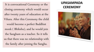 It is convocational Ceremony or the
closing ceremony which would occur
after twenty years of education at the
Vihara. After this Ceremony the child
would become a perfect Buddhist
monk ( Bhikshu), and he would join
the Sangham as a teacher. So it tells
us that there was no relationship with
the family after joining the Sangha.
UPASAMPADA
CEREMONY
 