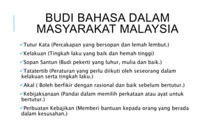 BUDI BAHASA DALAM
MASYARAKAT MALAYSIA
Tutur Kata (Percakapan yang bersopan dan lemah lembut.)
Kelakuan (Tingkah laku yang baik dan hemah tinggi)
Sopan Santun (Budi pekerti yang luhur, mulia dan baik.)
Tatatertib (Peraturan yang perlu diikuti oleh seseorang dalam
kelakuan serta tingkah laku.)
Akal ( Boleh berfikir dengan rasional dan baik sebelum bertutur.)
Kebijaksanaan (Pandai dalam memilih perkataan atau ayat untuk
bertutur.)
Perbuatan Kebajikan (Memberi bantuan kepada orang yang berada
dalam kesusahan.)
 