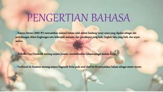 PENGERTIAN BAHASA
Kamus Dewan (2002: 87) mencatatkan maksud bahasa ialah sistem lambang bunyi suara yang dipakai sebagai alat
perhubungan dalam lingkungan satu kelompok manusia, dan percakapan yang baik, tingkah laku yang baik, dan sopan
santun.
Wilhelm Von Humboldt seorang sarjana Jerman, mendefinisikan bahasa sebagai sintesis bunyi.
Ferdinand de Saussure seorang sarjana linguistik Swiss pada awal abad ke-20 menyatakan bahasa sebagai sistem isyarat.
 