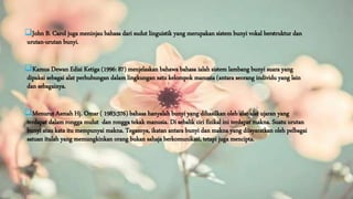 John B. Carol juga meninjau bahasa dari sudut linguistik yang merupakan sistem bunyi vokal berstruktur dan
urutan-urutan bunyi.
Kamus Dewan Edisi Ketiga (1996: 87) menjelaskan bahawa bahasa ialah sistem lambang bunyi suara yang
dipakai sebagai alat perhubungan dalam lingkungan satu kelompok manusia (antara seorang individu yang lain
dan sebagainya.
Menurut Asmah Hj. Omar ( 1983:376) bahasa hanyalah bunyi yang dihasilkan oleh alat-alat ujaran yang
terdapat dalam rongga mulut dan rongga tekak manusia. Di sebalik ciri fizikal ini terdapat makna. Suatu urutan
bunyi atau kata itu mempunyai makna. Tegasnya, ikatan antara bunyi dan makna yang diisyaratkan oleh pelbagai
satuan itulah yang memungkinkan orang bukan sahaja berkomunikasi, tetapi juga mencipta.
 
