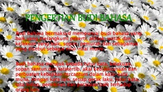 PENGERTIAN BUDI BAHASA
Budi bahasa bermaksud mempunyai budi bahasa yang
baik yang merangkumi pekerti, akhlak, watak dan
kelakuan yang baik, sopan, pemurah dan sebagainya
yang disebut sebagai nilai-nilai murni.
Budi bahasa merujuk kepada tutur kata, kelakuan,
sopan santun dan tatatertib, akal kebijaksanaan dan
perbuatan kebajikan tercantum dalam kata-kata
mulia, dengan kata lain, setiap gerak laku, tutur kata,
tata hidup, pemikiran dan perasaan baik terhadap
orang lain.
 