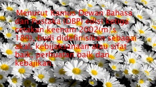 Menurut Kamus Dewan Bahasa
dan Pustaka (DBP) edisi ketiga
cetakan keenam 2002(m/s
180), budi didefinisikan sebagai
akal, kebijaksanaan atau sifat
baik, perbuatan baik dan
kebajikan.
 