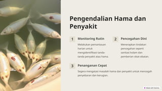 Pengendalian Hama dan
Penyakit
1 Monitoring Rutin
Melakukan pemantauan
harian untuk
mengidentifikasi tanda-
tanda penyakit atau hama.
2 Pencegahan Dini
Menerapkan tindakan
pencegahan seperti
sanitasi kolam dan
pemberian obat-obatan.
3 Penanganan Cepat
Segera mengatasi masalah hama dan penyakit untuk mencegah
penyebaran dan kerugian.
 