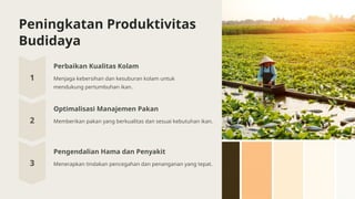 Peningkatan Produktivitas
Budidaya
Perbaikan Kualitas Kolam
Menjaga kebersihan dan kesuburan kolam untuk
mendukung pertumbuhan ikan.
Optimalisasi Manajemen Pakan
Memberikan pakan yang berkualitas dan sesuai kebutuhan ikan.
Pengendalian Hama dan Penyakit
Menerapkan tindakan pencegahan dan penanganan yang tepat.
 