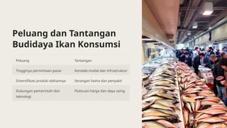 Peluang dan Tantangan
Budidaya Ikan Konsumsi
Peluang Tantangan
Tingginya permintaan pasar Kendala modal dan infrastruktur
Diversifikasi produk olahannya Serangan hama dan penyakit
Dukungan pemerintah dan
teknologi
Fluktuasi harga dan daya saing
 