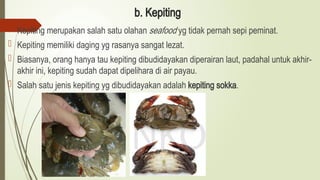 b. Kepiting
 Kepiting merupakan salah satu olahan seafood yg tidak pernah sepi peminat.
 Kepiting memiliki daging yg rasanya sangat lezat.
 Biasanya, orang hanya tau kepiting dibudidayakan diperairan laut, padahal untuk akhir-
akhir ini, kepiting sudah dapat dipelihara di air payau.
 Salah satu jenis kepiting yg dibudidayakan adalah kepiting sokka.
 