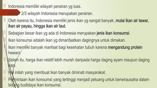  Indonesia memiliki wilayah perairan yg luas.
 Hampir 2/3 wilayah Indonesia merupakan perairan.
 Oleh karena itu, Indonesia memiliki jenis ikan yg sangat banyak, mulai ikan air tawar,
ikan air payau, hingga ikan air laut.
 Sebagian besar ikan yg ada di Indonesia merupakan jenis ikan konsumsi.
 Ikan konsumsi adalah ikan yg dimanfaatkan dagingnya untuk dimakan.
 Ikan memiliki banyak manfaat bagi kesehatan tubuh karena mengandung protein
hewani.
 Selain itu, harga ikan relatif lebih murah daripada harga daging ayam maupun daging
sapi.
 Hal inilah yang membuat ikan banyak diminati masyarakat.
 Permintaan ikan konsumsi yang tertinggi menjadi peluang untuk berwirausaha dalam
bidang budidaya ikan konsumsi.
 