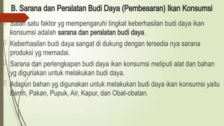 B. Sarana dan Peralatan Budi Daya (Pembesaran) Ikan Konsumsi
 Salah satu faktor yg mempengaruhi tingkat keberhasilan budi daya ikan
konsumsi adalah sarana dan peralatan budi daya.
 Keberhasilan budi daya sangat di dukung dengan tersedia nya sarana
produksi yg memadai.
 Sarana dan perlengkapan budi daya ikan konsumsi meliputi alat dan bahan
yg digunakan untuk melakukan budi daya.
 Adapun bahan yg digunakan untuk melakukan budi daya ikan konsumsi yaitu
Benih, Pakan, Pupuk, Air, Kapur, dan Obat-obatan.
 