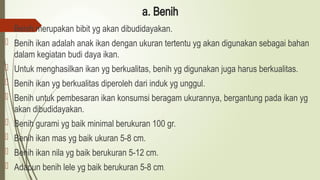 a. Benih
 Benih merupakan bibit yg akan dibudidayakan.
 Benih ikan adalah anak ikan dengan ukuran tertentu yg akan digunakan sebagai bahan
dalam kegiatan budi daya ikan.
 Untuk menghasilkan ikan yg berkualitas, benih yg digunakan juga harus berkualitas.
 Benih ikan yg berkualitas diperoleh dari induk yg unggul.
 Benih untuk pembesaran ikan konsumsi beragam ukurannya, bergantung pada ikan yg
akan dibudidayakan.
 Benih gurami yg baik minimal berukuran 100 gr.
 Benih ikan mas yg baik ukuran 5-8 cm.
 Benih ikan nila yg baik berukuran 5-12 cm.
 Adapun benih lele yg baik berukuran 5-8 cm.
 