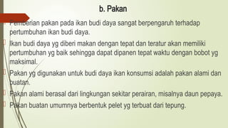 b. Pakan
 Pemberian pakan pada ikan budi daya sangat berpengaruh terhadap
pertumbuhan ikan budi daya.
 Ikan budi daya yg diberi makan dengan tepat dan teratur akan memiliki
pertumbuhan yg baik sehingga dapat dipanen tepat waktu dengan bobot yg
maksimal.
 Pakan yg digunakan untuk budi daya ikan konsumsi adalah pakan alami dan
buatan.
 Pakan alami berasal dari lingkungan sekitar perairan, misalnya daun pepaya.
 Pakan buatan umumnya berbentuk pelet yg terbuat dari tepung.
 
