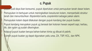 c. Pupuk
 Dalam budi daya ikan konsumsi, pupuk diperlukan untuk pemupukan tanah dasar kolam.
 Pemupukan ini bertujuan untuk meningkatkan kesuburan kolam, memperbaiki struktur
tanah dan menumbuhkan fitoplankton serta zooplankton sebagai pakan alami.
 Pemupukan kolam dapat dilakukan dengan pupuk kandang dan pupuk buatan.
 Pupuk kandang merupakan pupuk yg berasal dari kotoran hewan seperti sapi, kerbau,
itik, dan ayam yg sudah dikeringkan.
 Adapun pupuk buatan berupa bahan-bahan kimia yg dibuat di pabrik.
 Contoh pupuk buatan yg dapat digunakan yaitu urea, ZA, TSP, KCL, dan NPK.
 