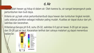 d. Air
 Ikan adalah hewan yg hidup di dalam air. Oleh karena itu, air sangat berpengaruh pada
pertumbuhan ikan budi daya.
 Kriteria air yg baik untuk pertumbuhan/budi daya hewan dan tumbuhan tingkat rendah,
yaitu adanya plankton sebagai indikator paling mudah. Kualitas air dapat diukur dari pH,
salinitas dan kecerahan.
 Kriterianya berupa pH 6-8, suhu 25-32, salinitas 0-5 ppt air tawar, 6-29 ppt air payau
dan 30-35 ppt air laut. Kecerahan terlihat dari cahaya matahari yg dapat menembus
badan air.
 