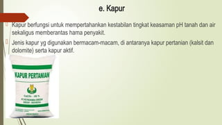 e. Kapur
 Kapur berfungsi untuk mempertahankan kestabilan tingkat keasaman pH tanah dan air
sekaligus memberantas hama penyakit.
 Jenis kapur yg digunakan bermacam-macam, di antaranya kapur pertanian (kalsit dan
dolomite) serta kapur aktif.
 