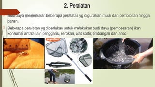 2. Peralatan
 Budi daya memerlukan beberapa peralatan yg digunakan mulai dari pembibitan hingga
panen.
 Beberapa peralatan yg diperlukan untuk melakukan budi daya (pembesaran) ikan
konsumsi antara lain penggaris, serokan, alat sortir, timbangan dan anco.

 