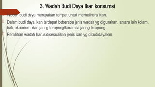 3. Wadah Budi Daya Ikan konsumsi
 Wadah budi daya merupakan tempat untuk memelihara ikan.
 Dalam budi daya ikan terdapat beberapa jenis wadah yg digunakan. antara lain kolam,
bak, akuarium, dan jaring terapung/karamba jaring terapung.
 Pemilihan wadah harus disesuaikan jenis ikan yg dibudidayakan.
 