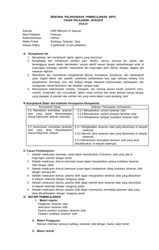 RENCANA PELAKSANAAN PEMBELAJARAN (RPP)
TAHUN PELAJARAN 2018/2019
VII-2.01
Sekolah : SMP Rifa’iyah 01 Sapuran
Mata Pelajaran : Prakarya
Kelas/Semester : VII/Dua
Materi Pokok : Budidaya Tanaman Obat
Alokasi Waktu : 2 pertemuan (4 jam pelajaran)
A. Kompetensi Inti
1. Menghargai dan menghayati ajaran agama yang dianutnya.
2. Menghargai dan menghayati perilaku jujur, disiplin, santun, percaya diri, peduli, dan
bertanggung jawab dalam berinteraksi secara efektif sesuai dengan perkembangan anak di
lingkungan, keluarga, sekolah, masyarakat dan lingkungan alam sekitar, bangsa, negara, dan
kawasan regional.
3. Memahami dan menerapkan pengetahuan faktual, konseptual, prosedural, dan metakognitif
pada tingkat teknis dan spesifik sederhana berdasarkan rasa ingin tahunya tentang ilmu
pengetahuan, teknologi, seni, dan budaya dengan wawasan kemanusiaan, kebangsaan, dan
kenegaraan terkait fenomena dan kejadian tampak mata.
4. Menunjukkan keterampilan menalar, mengolah, dan menyaji secara kreatif, produktif, kritis,
mandiri, kolaboratif, dan komunikatif, dalam ranah konkret dan ranah abstrak sesuai dengan
yang dipelajari di sekolah dan sumber lain yang sama dalam sudut pandang teori.
B. Kompetensi Dasar dan Indikator Pencapaian Kompetensi
Kompetensi Dasar Indikator Pencapaian Kompetensi
3.3 Memahami komoditas tanaman
obat yang dapat dikembangkan
sesuai kebutuhan wilayah setempat
3.3.1 Menyebutkan contoh tanaman obat
3.3.2 Menyebutkan sarana produksi tanaman obat
3.3.4 Menjelaskan tahapan budidaya tanaman obat
4.3 menentukan komoditas tanaman
obat yang akan dibudidayakan
sesuai kebutuhan wilayah
4.3.1 Menganalisis tanaman obat yang dibutuhkan di wilayah
setempat
4.3.2 Memilih jenis tanaman obat yang dibutuhkan di wilayah
setempat
4.3.3 Menentukan komoditas tanaman obat yang akan
dibudidayakan di wilayah setempat.
C. Tujuan Pembelajaran
1. Setelah melakukan observasi siswa dapat menyebutkan 5 tanaman obat yang ada di
lingkungan sekolah dengan benar
2. Setelah melakukan diskusi kelompok siswa dapat menyebutkan sarana budidaya tanaman
obat dengan tepat
3. Setelah melakukan diskusi kelompok siswa dapat menjelaskan tahap budidaya tanaman obat
dengan percaya diri.
4. Setelah melakukan diskusi, peserta didik dapat menganalisis tanaman obat yang dibutuhkan
di wilayah setempat dengan tanggung jawab.
5. Setelah melakukan diskusi, peserta didik dapat memilih jenis tanaman obat yang dibutuhkan
di wilayah setempat dengan tanggung jawab.
6. Setelah melakukan diskusi, peserta didik dapat menentukan komoditas tanaman obat yang
akan dibudidayakan dengan tanggung jawab.
D. MATERI PEMBELAJARAN
1. Materi regular
Pengertian tanaman obat
Jenis-jenis tanaman obat
Sarana produksi budidaya tanaman obat
Tahapan budidaya tanaman obat
2. Materi Pengayaan
Mencari informasi tentang budidaya tanaman obat dengan media selain tanah.
3. Materi remidi
 