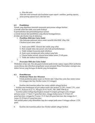 e. Alat-alat rutin
               Alat-alat rutin termasuk alat kesehatan ayam seperti: suntikan, gunting operasi,
               pisau potong operasi kecil, dan lain-lain.
          3.


     6.2.    Pembibitan
     Ternak yang dipelihara haruslah memenuhi persyaratan sebagai berikut:
     a) ternak sehat dan tidak cacat pada fisiknya
     b) pertumbuhan dan perkembangannya normal
     c) ternak berasal dari pembibitan yang dikenal keunggulannya.
     d) tidak ada lekatan tinja di duburnya.
          1. Pemilihan Bibit dan Calon Induk
             Ada beberapa pedoman teknis untuk memilih bibit/DOC (Day Old
             Chicken)/ayam umur sehari:

               a. Anak ayam (DOC ) berasal dari induk yang sehat.
               b. Bulu tampak halus dan penuh serta baik pertumbuhannya .
               c. Tidak terdapat kecacatan pada tubuhnya.
               d. Anak ayam mempunyak nafsu makan yang baik.
               e. Ukuran badan normal, ukuran berat badan antara 35-40 gram.
               f. Tidak ada letakan tinja diduburnya.
          2.
3.          Perawatan Bibit dan Calon Induk
     Dilakukan setiap saat, bila ada gejala kelainan pada ternak supaya segera diberi perhatian
     secara khusus dan diberikan pengobatan sesuai petunjuk Dinas Peternakan setempat atau
     dokter hewan yang bertugas di daerah yang bersangkutan.


     6.3.    Pemeliharaan
          1. Pemberian Pakan dan Minuman
             Untuk pemberian pakan ayam ras broiler ada 2 (dua) fase yaitu fase starter (umur
             0-4 minggu) dan fase finisher (umur 4-6 minggu).

     a.     Kualitas dan kuantitas pakan fase starter adalah sebagai berikut:
     - kualitas atau kandungan zat gizi pakan terdiri dari protein 22-24%, lemak 2,5%, serat
     kasar 4%, Kalsium (Ca) 1%, Phospor (P) 0,7-0,9%, ME 2800-3500 Kcal.
     - kuantitas pakan terbagi/digolongkan menjadi 4 (empat) golongan yaitu minggu
     pertama (umur 1-7 hari) 17 gram/hari/ekor, minggu kedua (umur 8-14 hari) 43
     gram/hari/ekor, minggu ke-3 (umur 15-21 hari) 66 gram/hari/ekor dan minggu ke-4
     (umur 22-29 hari) 91 gram/hari/ekor.
     Jadi jumlah pakan yang dibutuhkan tiap ekor sampai pada umur 4 minggu sebesar 1.520
     gram.

     b.        Kualitas dan kuantitas pakan fase finisher adalah sebagai berikut:
 
