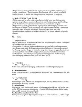 Pengendalian: (1) menjaga kebersihan lingkungaan, menjaga litter tetap kering; (2)
dengan Tetra Chloine Capsule diberikan melalui mulut; Noxal, Trisula Zuco tablet
dilarutkan dalam air minum atau sulfaqui moxaline, amprolium, cxaldayocox.

2. Tetelo (NCD/New Casstle Diseae)
Gejala: ayam sulit bernafas, batuk-batuk, bersin, timbul bunyi ngorok, lesu, mata
ngantuk, sayap terkulasi, kadang berdarah, tinja encer kehijauan yang spesifik adanya
gejala “tortikolis”yaitu kepala memutar-mutar tidak menentu dan lumpuh.
Pengendalian: (1) menjaga kebersihan lingkungan dan peralatan yang tercemar virus,
binatang vektor penyakit tetelo, ayam yang mati segera dibakar/dibuang; (2) pisahkan
ayam yang sakit, mencegah tamu masuk areal peternakan tanpa baju yang
mensucihamakan/ steril serta melakukan vaksinasi NCD. Sampai sekarang belum ada
obatnya.

7.2.   Hama

1. Tungau (kutuan)
Gejala: ayam gelisah, sering mematuk-matuk dan mengibas-ngibaskan bulu karena gatal,
nafsu makan turun, pucat dan kurus.
Pengendalian: (1) sanitasi lingkungan kandang ayam yang baik; pisahkan ayam yang
sakit dengan yang sehat; (2) dengan menggunakan karbonat sevin dengan konsentrasi
0,15% yang encerkan dengan air kemudian semprotkan dengan menggunakan karbonat
sevin dengan konsentrasi 0,15% yang encerkan dengan air kemudian semprotkan
ketubuh pasien. Dengan fumigasi atau pengasepan menggunakan insektisida yang
mudah menguap seperti Nocotine sulfat atau Black leaf 40.



8.   PANEN
    8.1.      Hasil Utama
Untuk usaha ternak ayam pedaging, hasil utamanya adalah berupa daging ayam

8.2. Hasil Tambahan
Usaha ternak ayam broiler (pedaging) adalah berupa tinja atau kotoran kandang dan bulu
ayam.

9.    PASCA PANEN
     9.1.      Stoving
Penampungan ayam sebelum dilakukan pemotongan, biasanya ditempatkan di kandang
penampungan (Houlding Ground)
9.2. Pemotongan
Pemotongan ayam dilakukan dilehernya, prinsipnya agar darah keluar keseluruhan atau
sekitar 2/3 leher terpotong dan ditunggu 1-2 menit. Hal ini agar kualitas daging bagus,
tidak mudah tercemar dan mudah busuk.
9.3. Pengulitan atau Pencabutan Bulu
Caranya ayam yang telah dipotong itu dicelupkan ke dalam air panas (51,7- 54,4 derajat
 