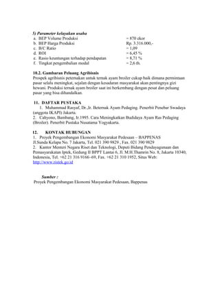 5) Parameter kelayakan usaha
 a. BEP Volume Produksi                            = 870 ekor
 b. BEP Harga Produksi                             Rp. 3.316.000,-
 c. B/C Ratio                                      = 1,09
 d. ROI                                            = 6,45 %
 e. Rasio keuntungan terhadap pendapatan           = 8,71 %
 f. Tingkat pengembalian modal                     = 2,6 th.

10.2. Gambaran Peluang Agribisnis
Prospek agribisnis peternakan untuk ternak ayam broiler cukup baik dimana permintaan
pasar selalu meningkat, sejalan dengan kesadaran masyarakat akan pentingnya gizi
hewani. Produksi ternak ayam broiler saat ini berkembang dengan pesat dan peluang
pasar yang bisa dihandalkan.

 11. DAFTAR PUSTAKA
    1. Muhammad Rasyaf, Dr.,Ir. Beternak Ayam Pedaging. Penerbit Penebar Swadaya
(anggota IKAPI) Jakarta.
2. Cahyono, Bambang, Ir.1995. Cara Meningkatkan Budidaya Ayam Ras Pedaging
(Broiler). Penerbit Pustaka Nusatama Yogyakarta.

12.     KONTAK HUBUNGAN
1. Proyek Pengembangan Ekonomi Masyarakat Pedesaan – BAPPENAS
Jl.Sunda Kelapa No. 7 Jakarta, Tel. 021 390 9829 , Fax. 021 390 9829
2. Kantor Menteri Negara Riset dan Teknologi, Deputi Bidang Pendayagunaan dan
Pemasyarakatan Iptek, Gedung II BPPT Lantai 6, Jl. M.H.Thamrin No. 8, Jakarta 10340,
Indonesia, Tel. +62 21 316 9166~69, Fax. +62 21 310 1952, Situs Web:
http://www.ristek.go.id


    Sumber :
Proyek Pengembangan Ekonomi Masyarakat Pedesaan, Bappenas
 
