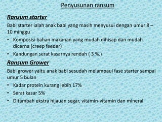 Penyusunan ransum
Ransum starter
Babi starter ialah anak babi yang masih menyusui dengan umur 8 –
10 minggu
• Komposisi bahan makanan yang mudah dihisap dan mudah
dicerna (creep feeder)
• Kandungan serat kasarnya rendah ( 3 %.)
Ransum Grower
Babi grower yaitu anak babi sesudah melampaui fase starter sampai
umur 5 bulan
• Kadar protein kurang lebih 17%
• Serat kasar 5%
• Ditambah ekstra hijauan segar, vitamin-vitamin dan mineral
 