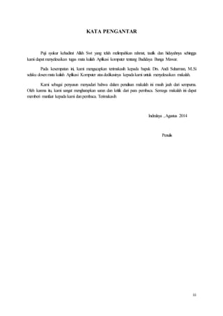 iii
KATA PENGANTAR
Puji syukur kehadirat Allah Swt yang telah melimpahkan rahmat, taufik dan hidayahnya sehingga
kami dapat menyelesaikan tugas mata kuliah Aplikasi komputer tentang Budidaya Bunga Mawar.
Pada kesempatan ini, kami mengucapkan terimakasih kepada bapak Drs. Andi Suharman, M..Si
selaku dosenmata kuliah Aplikasi Komputer atasdedikasinya kepadakami untuk menyelesaikan makalah.
Kami sebagai penyusun menyadari bahwa dalam penulisan makalah ini masih jauh dari sempurna.
Oleh karena itu, kami sangat mengharapkan saran dan kritik dari para pembaca. Semoga makalah ini dapat
memberi manfaat kepada kami danpembaca. Terimakasih
Indralaya ,Agustus 2014
Penulis
 