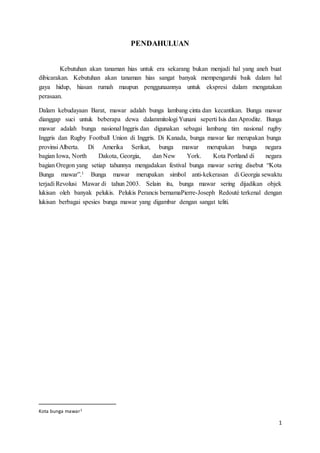 1
PENDAHULUAN
Kebutuhan akan tanaman hias untuk era sekarang bukan menjadi hal yang aneh buat
dibicarakan. Kebutuhan akan tanaman hias sangat banyak mempengaruhi baik dalam hal
gaya hidup, hiasan rumah maupun penggunaannya untuk ekspresi dalam mengatakan
perasaan.
Dalam kebudayaan Barat, mawar adalah bunga lambang cinta dan kecantikan. Bunga mawar
dianggap suci untuk beberapa dewa dalammitologi Yunani seperti Isis dan Aprodite. Bunga
mawar adalah bunga nasional Inggris dan digunakan sebagai lambang tim nasional rugby
Inggris dan Rugby Football Union di Inggris. Di Kanada, bunga mawar liar merupakan bunga
provinsi Alberta. Di Amerika Serikat, bunga mawar merupakan bunga negara
bagian Iowa, North Dakota, Georgia, dan New York. Kota Portland di negara
bagian Oregon yang setiap tahunnya mengadakan festival bunga mawar sering disebut “Kota
Bunga mawar”.1 Bunga mawar merupakan simbol anti-kekerasan di Georgia sewaktu
terjadi Revolusi Mawar di tahun 2003. Selain itu, bunga mawar sering dijadikan objek
lukisan oleh banyak pelukis. Pelukis Perancis bernamaPierre-Joseph Redouté terkenal dengan
lukisan berbagai spesies bunga mawar yang digambar dengan sangat teliti.
Kota bunga mawar1
 