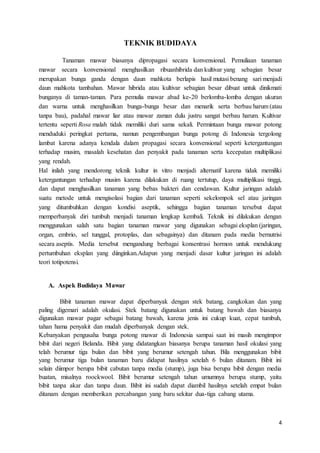 4
TEKNIK BUDIDAYA
Tanaman mawar biasanya dipropagasi secara konvensional. Pemuliaan tanaman
mawar secara konvensional menghasilkan ribuanhibrida dan kultivar yang sebagian besar
merupakan bunga ganda dengan daun mahkota berlapis hasil mutasi benang sari menjadi
daun mahkota tambahan. Mawar hibrida atau kultivar sebagian besar dibuat untuk dinikmati
bunganya di taman-taman. Para pemulia mawar abad ke-20 berlomba-lomba dengan ukuran
dan warna untuk menghasilkan bunga-bunga besar dan menarik serta berbau harum (atau
tanpa bau), padahal mawar liar atau mawar zaman dulu justru sangat berbau harum. Kultivar
tertentu seperti Rosa malah tidak memiliki duri sama sekali. Permintaan bunga mawar potong
menduduki peringkat pertama, namun pengembangan bunga potong di Indonesia tergolong
lambat karena adanya kendala dalam propagasi secara konvensional seperti ketergantungan
terhadap musim, masalah kesehatan dan penyakit pada tanaman serta kecepatan multiplikasi
yang rendah.
Hal inilah yang mendorong teknik kultur in vitro menjadi alternatif karena tidak memiliki
ketergantungan terhadap musim karena dilakukan di ruang tertutup, daya multiplikasi tinggi,
dan dapat menghasilkan tanaman yang bebas bakteri dan cendawan. Kultur jaringan adalah
suatu metode untuk mengisolasi bagian dari tanaman seperti sekelompok sel atau jaringan
yang ditumbuhkan dengan kondisi aseptik, sehingga bagian tanaman tersebut dapat
memperbanyak diri tumbuh menjadi tanaman lengkap kembali. Teknik ini dilakukan dengan
menggunakan salah satu bagian tanaman mawar yang digunakan sebagai eksplan (jaringan,
organ, embrio, sel tunggal, protoplas, dan sebagainya) dan ditanam pada media bernutrisi
secara aseptis. Media tersebut mengandung berbagai konsentrasi hormon untuk mendukung
pertumbuhan eksplan yang diinginkan.Adapun yang menjadi dasar kultur jaringan ini adalah
teori totipotensi.
A. Aspek Budidaya Mawar
Bibit tanaman mawar dapat diperbanyak dengan stek batang, cangkokan dan yang
paling digemari adalah okulasi. Stek batang digunakan untuk batang bawah dan biasanya
digunakan mawar pagar sebagai batang bawah, karena jenis ini cukup kuat, cepat tumbuh,
tahan hama penyakit dan mudah diperbanyak dengan stek.
Kebanyakan pengusaha bunga potong mawar di Indonesia sampai saat ini masih mengimpor
bibit dari negeri Belanda. Bibit yang didatangkan biasanya berupa tanaman hasil okulasi yang
telah berumur tiga bulan dan bibit yang berumur setengah tahun. Bila menggunakan bibit
yang berumur tiga bulan tanaman baru didapat hasilnya setelah 6 bulan ditanam. Bibit ini
selain diimpor berupa bibit cabutan tanpa media (stump), juga bisa berupa bibit dengan media
buatan, misalnya roockwool. Bibit berumur setengah tahun umumnya berupa stump, yaitu
bibit tanpa akar dan tanpa daun. Bibit ini sudah dapat diambil hasilnya setelah empat bulan
ditanam dengan memberikan percabangan yang baru sekitar dua-tiga cabang utama.
 