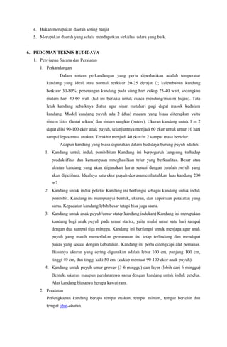 4. Bukan merupakan daerah sering banjir
5. Merupakan daerah yang selalu mendapatkan sirkulasi udara yang baik.
6. PEDOMAN TEKNIS BUDIDAYA
1. Penyiapan Sarana dan Peralatan
1. Perkandangan
Dalam sistem perkandangan yang perlu diperhatikan adalah temperatur
kandang yang ideal atau normal berkisar 20-25 derajat C; kelembaban kandang
berkisar 30-80%; penerangan kandang pada siang hari cukup 25-40 watt, sedangkan
malam hari 40-60 watt (hal ini berlaku untuk cuaca mendung/musim hujan). Tata
letak kandang sebaiknya diatur agar sinar matahari pagi dapat masuk kedalam
kandang. Model kandang puyuh ada 2 (dua) macam yang biasa diterapkan yaitu
sistem litter (lantai sekam) dan sistem sangkar (batere). Ukuran kandang untuk 1 m 2
dapat diisi 90-100 ekor anak puyuh, selanjuntnya menjadi 60 ekor untuk umur 10 hari
sampai lepas masa anakan. Terakhir menjadi 40 ekor/m 2 sampai masa bertelur.
Adapun kandang yang biasa digunakan dalam budidaya burung puyuh adalah:
1. Kandang untuk induk pembibitan Kandang ini berpegaruh langsung terhadap
produktifitas dan kemampuan mneghasilkan telur yang berkualitas. Besar atau
ukuran kandang yang akan digunakan harus sesuai dengan jumlah puyuh yang
akan dipelihara. Idealnya satu ekor puyuh dewasamembutuhkan luas kandang 200
m2.
2. Kandang untuk induk petelur Kandang ini berfungsi sebagai kandang untuk induk
pembibit. Kandang ini mempunyai bentuk, ukuran, dan keperluan peralatan yang
sama. Kepadatan kandang lebih besar tetapi bisa juga sama.
3. Kandang untuk anak puyuh/umur stater(kandang indukan) Kandang ini merupakan
kandang bagi anak puyuh pada umur starter, yaitu mulai umur satu hari sampai
dengan dua sampai tiga minggu. Kandang ini berfungsi untuk menjaga agar anak
puyuh yang masih memerlukan pemanasan itu tetap terlindung dan mendapat
panas yang sesuai dengan kebutuhan. Kandang ini perlu dilengkapi alat pemanas.
Biasanya ukuran yang sering digunakan adalah lebar 100 cm, panjang 100 cm,
tinggi 40 cm, dan tinggi kaki 50 cm. (cukup memuat 90-100 ekor anak puyuh).
4. Kandang untuk puyuh umur grower (3-6 minggu) dan layer (lebih dari 6 minggu)
Bentuk, ukuran maupun peralatannya sama dengan kandang untuk induk petelur.
Alas kandang biasanya berupa kawat ram.
2. Peralatan
Perlengkapan kandang berupa tempat makan, tempat minum, tempat bertelur dan
tempat obat-obatan.
 