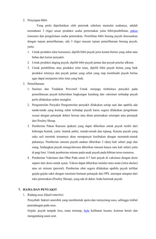 2. Penyiapan Bibit
Yang perlu diperhatikan oleh peternak sebelum memulai usahanya, adalah
memahami 3 (tiga) unsur produksi usaha perternakan yaitu bibit/pembibitan, pakan
(ransum) dan pengelolaan usaha peternakan. Pemilihan bibit burung puyuh disesuaikan
dengan tujuan pemeliharaan, ada 3 (tiga) macam tujuan pemeliharaan burung puyuh,
yaitu:
1. Untuk produksi telur konsumsi, dipilih bibit puyuh jenis ketam betina yang sehat atau
bebas dari kerier penyakit.
2. Untuk produksi daging puyuh, dipilih bibit puyuh jantan dan puyuh petelur afkiran.
3. Untuk pembibitan atau produksi telur tetas, dipilih bibit puyuh betina yang baik
produksi telurnya dan puyuh jantan yang sehat yang siap membuahi puyuh betina
agar dapat menjamin telur tetas yang baik.
3. Pemeliharaan
1. Sanitasi dan Tindakan Preventif Untuk menjaga timbulnya penyakit pada
pemeliharaan puyuh kebersihan lingkungan kandang dan vaksinasi terhadap puyuh
perlu dilakukan sedini mungkin.
2. Pengontrolan Penyakit Pengontrolan penyakit dilakukan setiap saat dan apabila ada
tanda-tanda yang kurang sehat terhadap puyuh harus segera dilakukan pengobatan
sesuai dengan petunjuk dokter hewan atau dinas peternakan setempat atau petunjuk
dari Poultry Shoup.
3. Pemberian Pakan Ransum (pakan) yang dapat diberikan untuk puyuh terdiri dari
beberapa bentuk, yaitu: bentuk pallet, remah-remah dan tepung. Karena puyuh yang
suka usil memtuk temannya akan mempunyai kesibukan dengan mematuk-matuk
pakannya. Pemberian ransum puyuh anakan diberikan 2 (dua) kali sehari pagi dan
siang. Sedangkan puyuh remaja/dewasa diberikan ransum hanya satu kali sehari yaitu
di pagi hari. Untuk pemberian minum pada anak puyuh pada bibitan terus-menerus.
4. Pemberian Vaksinasi dan Obat Pada umur 4-7 hari puyuh di vaksinasi dengan dosis
separo dari dosis untuk ayam. Vaksin dapat diberikan melalui tetes mata (intra okuler)
atau air minum (peroral). Pemberian obat segera dilakukan apabila puyuh terlihat
gejala-gejala sakit dengan meminta bantuan petunjuk dari PPL setempat ataupun dari
toko peternakan (Poultry Shoup), yang ada di dekat Anda beternak puyuh.
7. HAMA DAN PENYAKIT
1. Radang usus (Quail enteritis)
Penyebab: bakteri anerobik yang membentuk spora dan menyerang usus, sehingga timbul
pearadangan pada usus.
Gejala: puyuh tampak lesu, mata tertutup, bulu kelihatan kusam, kotoran berair dan
mengandung asam urat.
 