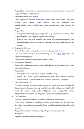Pengendalian: memperbaiki tata laksana pemeliharaan, serta memisashkan burung puyuh
yang sehat dari yang telah terinfeksi.
2. Tetelo (NCD/New Casstle Diseae)
Gejala: puyuh sulit bernafas, batuk-batuk, bersin, timbul bunyi ngorok, lesu, mata
ngantuk, sayap terkulasi, kadang berdarah, tinja encer kehijauan yang
spesifik adanya gejala “tortikolis”yaitu kepala memutar-mutar tidak menentu dan
lumpuh.
Pengendalian:
1. menjaga kebersihan lingkungan dan peralatan yang tercemar virus, binatang vektor
penyakit tetelo, ayam yang mati segera dibakar/dibuang;
2. pisahkan ayam yang sakit, mencegah tamu masuk areal peternakan tanpa baju yang
mensucihamakan/ steril serta melakukan vaksinasi NCD. Sampai sekarang belum ada
obatnya.
3. Berak putih (Pullorum)
Penyebab: Kuman Salmonella pullorum dan merupakan penyakit menular.
Gejala: kotoran berwarna putih, nafsu makan hilang, sesak nafas, bulu-bulu mengerut dan
sayap lemah menggantung.
Pengendalian: sama dengan pengendalian penyakit tetelo.
4. Berak darah (Coccidiosis)
Gejala: tinja berdarah dan mencret, nafsu makan kurang, sayap terkulasi, bulu kusam
menggigil kedinginan.
Pengendalian:
1. menjaga kebersihan lingkungaan, menjaga litter tetap kering;
2. dengan Tetra Chloine Capsule diberikan melalui mulut; Noxal, Trisula Zuco tablet
dilarutkan dalam air minum atau sulfaqui moxaline, amprolium, cxaldayocox
5. Cacar Unggas (Fowl Pox)
Penyebab: Poxvirus, menyerang bangsa unggas dari semua umur dan jenis kelamin.
Gejala: imbulnya keropeng-keropeng pada kulit yang tidak berbulu, seperti pial, kaki,
mulut dan farink yang apabila dilepaskan akan mengeluarkan darah.
Pengendalian: vaksin dipteria dan mengisolasi kandang atau puyuh yang terinfksi.
6. Quail Bronchitis
Penyebab: Quail bronchitis virus (adenovirus) yang bersifat sangat menular.
Gejala: puyuh kelihatan lesu, bulu kusam, gemetar, sulit bernafas, batuk dan bersi, mata
dan hidung kadang-kadang mengeluarkan lendir serta kadangkala kepala dan leher agak
terpuntir.
Pengendalian: pemberian pakan yang bergizi dengan sanitasi yang memadai.
7. Aspergillosis
Penyebab: cendawan Aspergillus fumigatus.
 