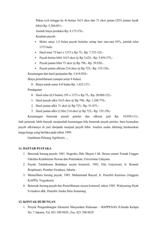 Pakan (s/d minggu ke 4) betina 1615 ekor dan 71 ekor jantan (25% jantan layak
bibit) Rp. 5.264.051,-
Jumlah biaya produksi Rp. 8.173.576,-
Keadaan puyuh:
 Mulai umur 1,5 bulan puyuh bertelur setiap hari rata-rata 85%, jumlah telur
1373 butir
 Hasil telur 75 hari x 1373 x Rp 75,- Rp. 7.723.125,-
 Puyuh betina bibit 1615 ekor @ Rp 3.625,- Rp. 5.854.375,-
 Puyuh jantan bibit 75 ekor @ Rp 798,- Rp. 59.850,-
 Puyuh jantan afkiran 214 ekor @ Rp 725,- Rp. 155.150,-
Keuntungan dari hasil penjualan Rp. 5.618.924,-
Biaya pemeliharaan (sampai umur 8 bulan)
0. Biaya untuk umur 4-8 bulan Rp. 1.625.137,-
Pendapatan
0. Hasil telur (0,5 bulan) 195 x 1373 x Rp 75,- Rp. 20.080.125,-
1. Hasil puyuh afkir 1615 ekor @ Rp 798,- Rp. 1.288.770,-
2. Hasil jantan afkir 71 ekor @ Rp 725,- Rp. 51.475,-
3. Hasil jantan afkir (2 bln) 214 ekor @ Rp 725,- Rp. 155.150,-
Keuntungan beternak puyuh petelur dan afkiran jual Rp. 10.950.113,-
Jadi peternak lebih banyak menjumlah keuntungan bila beternak puyuh petelur, baru kemudian
puyuh afkirannya di jual daripada menjual puyuh bibit. Analisa usaha dihitung berdasarkan
harga-harga yang berlaku pada tahun 1999.
Gambaran Peluang Agribisnis …
11. DAFTAR PUSTAKA
1. Beternak burung puyuh, 1981. Nugroho, Drh. Mayen 1 bk. Dosen umum Ternak Unggas
Fakultas Kedokteran Hewan dan Peternakan, Universitas Udayana.
2. Puyuh, Tatalaksana Budidaya secara komersil, 1992. Elly Listyowati, Ir. Kinanti
Rospitasari, Penebar Swadaya, Jakarta.
3. Memelihara burung puyuh, 1985. Muhammad Rasyaf, Ir. Penerbit Kanisius (Anggota
KAPPI), Yogyakarta.
4. Beternak burung puyuh dan Pemeliharaan secara komersil, tahun 1985. Wahyuning Dyah
Evitadewi dkk. Penerbit Aneka Ilmu Semarang
12. KONTAK HUBUNGAN
1. Proyek Pengembangan Ekonomi Masyarakat Pedesaan – BAPPENAS Jl.Sunda Kelapa
No. 7 Jakarta, Tel. 021 390 9829 , Fax. 021 390 9829
 
