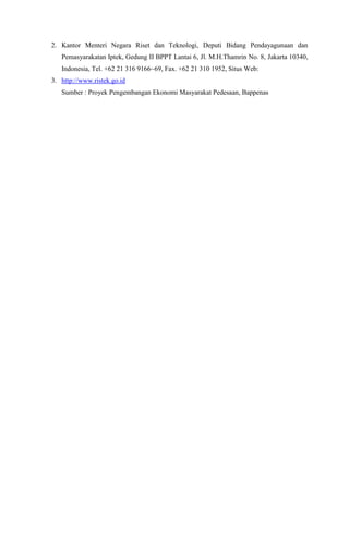 2. Kantor Menteri Negara Riset dan Teknologi, Deputi Bidang Pendayagunaan dan
Pemasyarakatan Iptek, Gedung II BPPT Lantai 6, Jl. M.H.Thamrin No. 8, Jakarta 10340,
Indonesia, Tel. +62 21 316 9166~69, Fax. +62 21 310 1952, Situs Web:
3. http://www.ristek.go.id
Sumber : Proyek Pengembangan Ekonomi Masyarakat Pedesaan, Bappenas
 