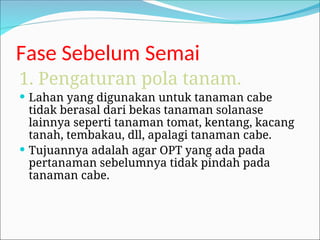 Fase Sebelum Semai
1. Pengaturan pola tanam.
 Lahan yang digunakan untuk tanaman cabe
tidak berasal dari bekas tanaman solanase
lainnya seperti tanaman tomat, kentang, kacang
tanah, tembakau, dll, apalagi tanaman cabe.
 Tujuannya adalah agar OPT yang ada pada
pertanaman sebelumnya tidak pindah pada
tanaman cabe.
 