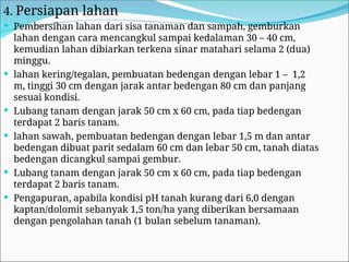 4. Persiapan lahan
 Pembersihan lahan dari sisa tanaman dan sampah, gemburkan
lahan dengan cara mencangkul sampai kedalaman 30 – 40 cm,
kemudian lahan dibiarkan terkena sinar matahari selama 2 (dua)
minggu.
 lahan kering/tegalan, pembuatan bedengan dengan lebar 1 – 1,2
m, tinggi 30 cm dengan jarak antar bedengan 80 cm dan panjang
sesuai kondisi.
 Lubang tanam dengan jarak 50 cm x 60 cm, pada tiap bedengan
terdapat 2 baris tanam.
 lahan sawah, pembuatan bedengan dengan lebar 1,5 m dan antar
bedengan dibuat parit sedalam 60 cm dan lebar 50 cm, tanah diatas
bedengan dicangkul sampai gembur.
 Lubang tanam dengan jarak 50 cm x 60 cm, pada tiap bedengan
terdapat 2 baris tanam.
 Pengapuran, apabila kondisi pH tanah kurang dari 6,0 dengan
kaptan/dolomit sebanyak 1,5 ton/ha yang diberikan bersamaan
dengan pengolahan tanah (1 bulan sebelum tanaman).
 
