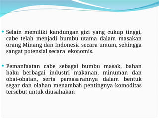  Selain memiliki kandungan gizi yang cukup tinggi,
cabe telah menjadi bumbu utama dalam masakan
orang Minang dan Indonesia secara umum, sehingga
sangat potensial secara ekonomis.
 Pemanfaatan cabe sebagai bumbu masak, bahan
baku berbagai industri makanan, minuman dan
obat-obatan, serta pemasarannya dalam bentuk
segar dan olahan menambah pentingnya komoditas
tersebut untuk diusahakan
 