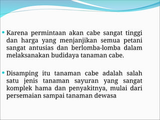  Karena permintaan akan cabe sangat tinggi
dan harga yang menjanjikan semua petani
sangat antusias dan berlomba-lomba dalam
melaksanakan budidaya tanaman cabe.
 Disamping itu tanaman cabe adalah salah
satu jenis tanaman sayuran yang sangat
komplek hama dan penyakitnya, mulai dari
persemaian sampai tanaman dewasa
 