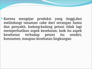  Karena mengejar produksi yang tinggi,dan
melindungi tanaman cabe dari serangan hama
dan penyakit, kadang-kadang petani tidak lagi
memperhatikan aspek kesehatan, baik itu aspek
kesehatan terhadap petani itu sendiri,
konsumen, maupun kesehatan lingkungan
 