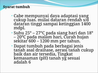 Syarat tumbuh
• Cabe mempunyai daya adaptasi yang
cukup luas. mulai dataran rendah s/d
dataran tinggi sampai ketinggian 1400
mdpl.
• Suhu 25° – 27°C pada siang hari dan 18°
– 20°C pada malam hari, Curah hujan
sekitar 600 – 1200 mm per tahun.
• Dapat tumbuh pada berbagai jenis
tanah asal drainase, aerasi tanah cukup
baik dan air tersedia, Tingkat
kemasaman (pH) tanah yg sesuai
adalah 6
 