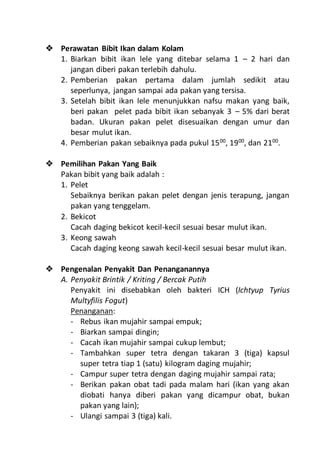  Perawatan Bibit Ikan dalam Kolam
1. Biarkan bibit ikan lele yang ditebar selama 1 – 2 hari dan
jangan diberi pakan terlebih dahulu.
2. Pemberian pakan pertama dalam jumlah sedikit atau
seperlunya, jangan sampai ada pakan yang tersisa.
3. Setelah bibit ikan lele menunjukkan nafsu makan yang baik,
beri pakan pelet pada bibit ikan sebanyak 3 – 5% dari berat
badan. Ukuran pakan pelet disesuaikan dengan umur dan
besar mulut ikan.
4. Pemberian pakan sebaiknya pada pukul 1500
, 1900
, dan 2100
.
 Pemilihan Pakan Yang Baik
Pakan bibit yang baik adalah :
1. Pelet
Sebaiknya berikan pakan pelet dengan jenis terapung, jangan
pakan yang tenggelam.
2. Bekicot
Cacah daging bekicot kecil-kecil sesuai besar mulut ikan.
3. Keong sawah
Cacah daging keong sawah kecil-kecil sesuai besar mulut ikan.
 Pengenalan Penyakit Dan Penanganannya
A. Penyakit Brintik / Kriting / Bercak Putih
Penyakit ini disebabkan oleh bakteri ICH (Ichtyup Tyrius
Multyfilis Fogut)
Penanganan:
- Rebus ikan mujahir sampai empuk;
- Biarkan sampai dingin;
- Cacah ikan mujahir sampai cukup lembut;
- Tambahkan super tetra dengan takaran 3 (tiga) kapsul
super tetra tiap 1 (satu) kilogram daging mujahir;
- Campur super tetra dengan daging mujahir sampai rata;
- Berikan pakan obat tadi pada malam hari (ikan yang akan
diobati hanya diberi pakan yang dicampur obat, bukan
pakan yang lain);
- Ulangi sampai 3 (tiga) kali.
 